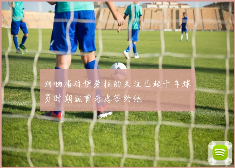 利物浦对伊劳拉的关注已超十年球员时期就曾考虑签约他