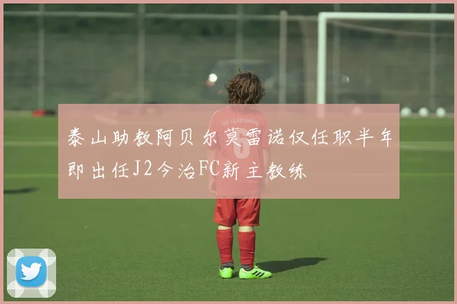 泰山助教阿贝尔莫雷诺仅任职半年即出任J2今治FC新主教练