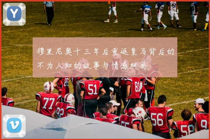 穆里尼奥十三年后重返皇马背后的不为人知的故事与情感纠葛