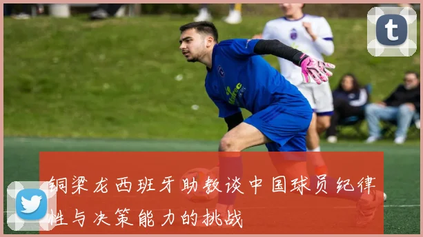 铜梁龙西班牙助教谈中国球员纪律性与决策能力的挑战