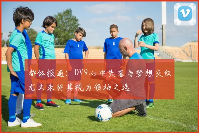 都体报道：DV9心中失落与梦想交织尤文未将其视为领袖之选