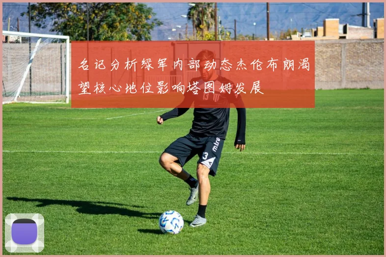 名记分析绿军内部动态杰伦布朗渴望核心地位影响塔图姆发展