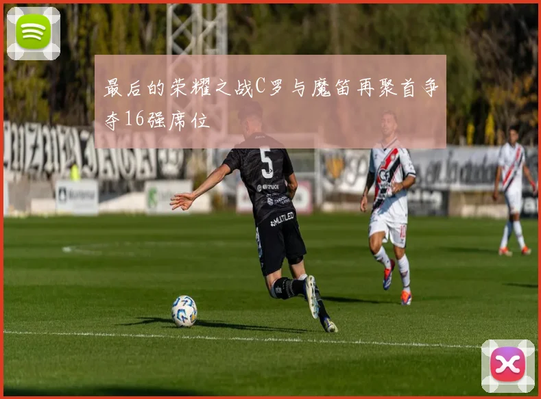 最后的荣耀之战C罗与魔笛再聚首争夺16强席位