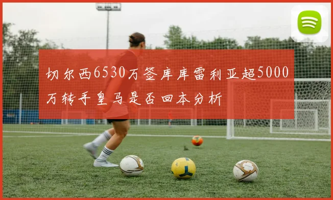 切尔西6530万签库库雷利亚超5000万转手皇马是否回本分析