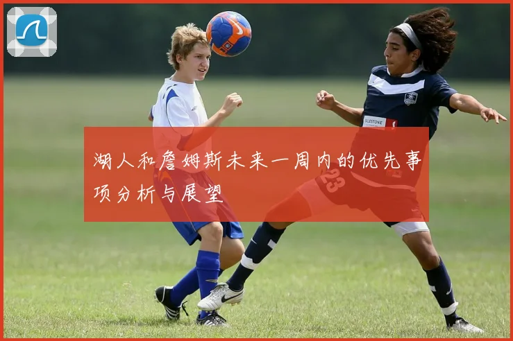 湖人和詹姆斯未来一周内的优先事项分析与展望