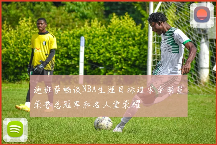 迪班萨畅谈NBA生涯目标追求全明星荣誉总冠军和名人堂荣耀